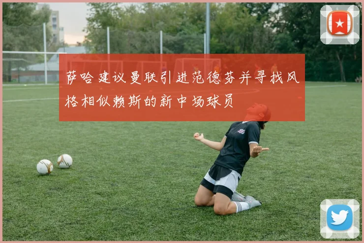萨哈建议曼联引进范德芬并寻找风格相似赖斯的新中场球员