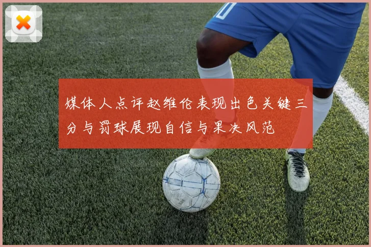 媒体人点评赵维伦表现出色关键三分与罚球展现自信与果决风范