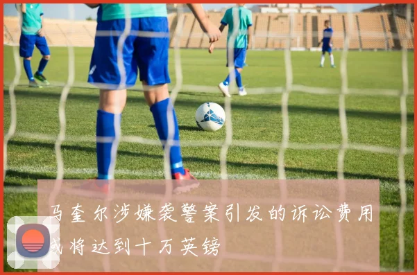 马奎尔涉嫌袭警案引发的诉讼费用或将达到十万英镑