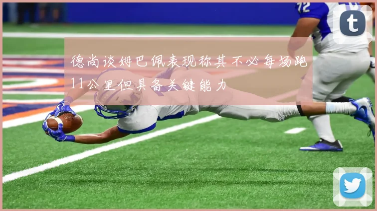 德尚谈姆巴佩表现称其不必每场跑11公里但具备关键能力