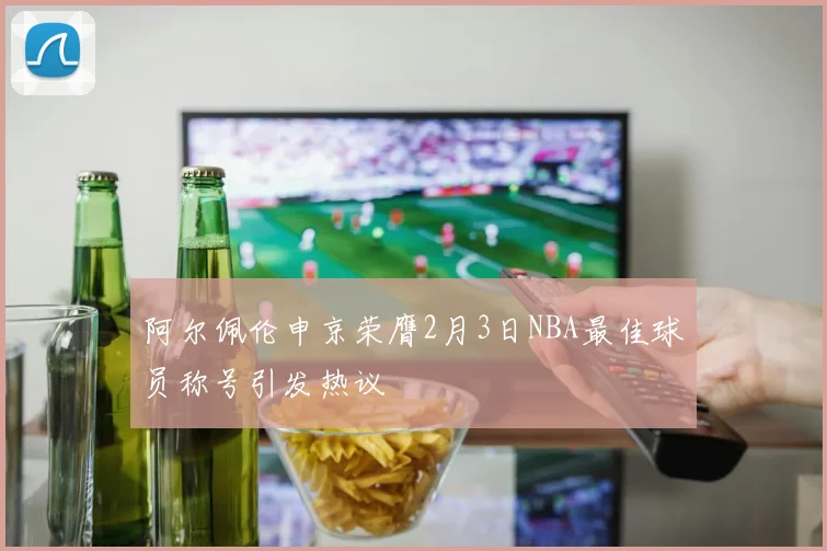 阿尔佩伦申京荣膺2月3日NBA最佳球员称号引发热议