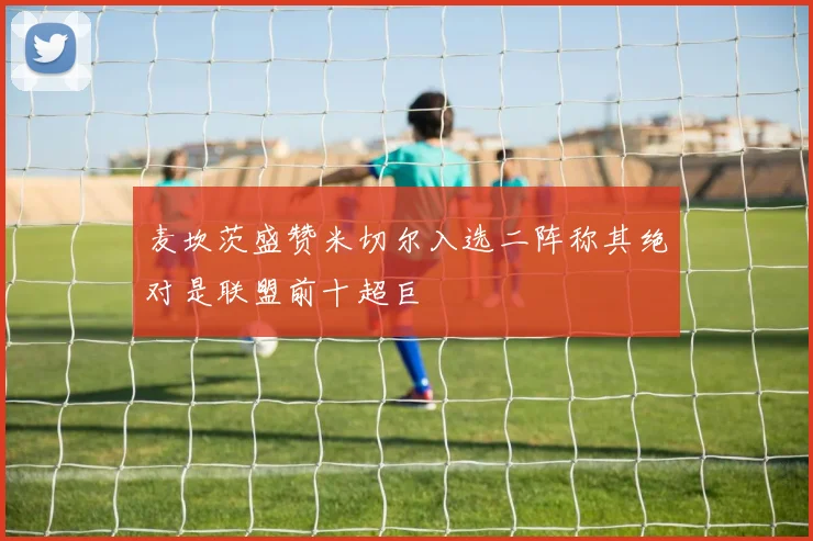 麦坎茨盛赞米切尔入选二阵称其绝对是联盟前十超巨
