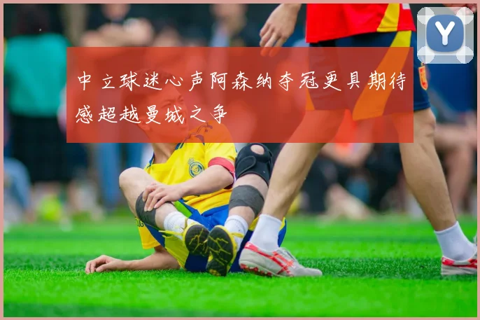 中立球迷心声阿森纳夺冠更具期待感超越曼城之争
