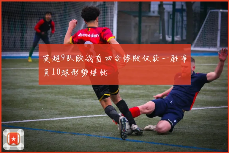 英超9队欧战首回合惨败仅获一胜净负10球形势堪忧