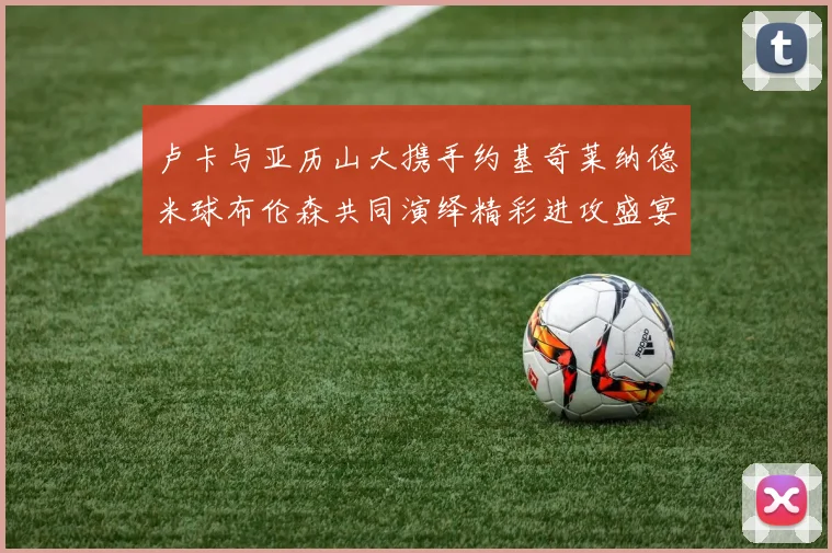 卢卡与亚历山大携手约基奇莱纳德米球布伦森共同演绎精彩进攻盛宴