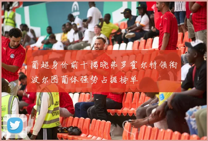葡超身价前十揭晓弗罗霍尔特领衔波尔图葡体强势占据榜单